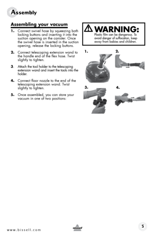 Page 5www.bissell.com 
Assembly 
Assembling your vacuum 
1. Connect swivel hose by squeezing both  
locking buttons and inserting it into the 
suction opening on the canister. Once 
the swivel hose is inserted in the suction 
opening, release the locking buttons.
2.  Connect telescoping extension wand to 
the handle end of the flex hose. Twist 
slightly to tighten.
3.  Attach the tool holder to the telescoping   
extension wand and insert the tools into the 
holder. 
4.  Connect floor nozzle to the end of the...