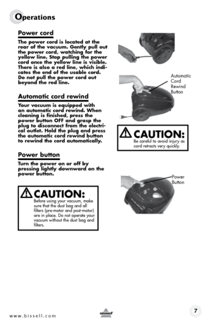 Page 7www.bissell.com 7
Operations
Power cord
The power cord is located at the 
rear of the vacuum. Gently pull out 
the power cord, watching for the 
yellow line. Stop pulling the power 
cord once the yellow line is visible. 
There is also a red line, which indi-
cates the end of the usable cord. 
Do not pull the power cord out 
beyond the red line. 
Automatic cord rewind
Your vacuum is equipped with 
an automatic cord rewind. When 
cleaning is finished, press the 
power button OFF and grasp the 
plug to...