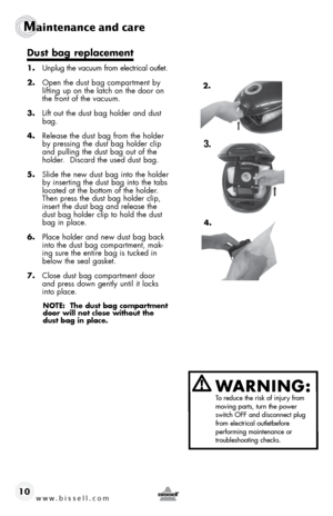 Page 10www.bissell.com 
Maintenance and care
10
WARNING:  To reduce the risk of injury from 
moving parts, turn the power 
switch OFF and disconnect plug 
from electrical outletbefore   
performing maintenance or   
troubleshooting checks.
Dust bag replacement
1.  Unplug the vacuum from electrical outlet.
2.  Open the dust bag compartment by 
lifting up on the latch on the door on 
the front of the vacuum.
3.  Lift out the dust bag holder and dust 
bag.  
4.  Release the dust bag from the holder 
by pressing...