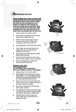 Page 1111www.bissell.com 
Check rotating floor brush and drive belt
You should check your vacuum cleaner’s rotating 
floor brush and drive belt regularly for wear or 
damage. You should also clean the brush and 
brush ends of string, hair and carpet fibers. These 
can wrap around the brush and hamper its ability 
to effectively clean your carpet.
 Also remove any 
debris that has accumulated under the brush cover.
1.  Unplug cleaner from electrical outlet.
2.  Place handle in low position and turn vacuum...