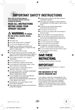 Page 3 3www.bissell.com 
IMPORTANT SAFETY INSTRUCTIONS
When using an electrical appliance, 
basic precautions should be observed, 
including the following:
READ ALL INSTRUCTIONS  BEFORE USING YOUR 
UPRIGHT VACUUM. 
WARNING: To reduce 
the risk of fire, electric shock, 
or injury:
 
■ Use indoors only.
■  Do not leave machine when it is plugged in.
■  Do not use with damaged cord or plug.
■  If appliance is not working as it should, has been 
dropped, damaged, left outdoors, or dropped into water, 
return it to...