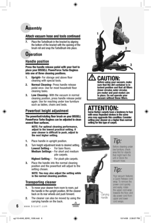 Page 616www.bissell.com 
Attach vacuum hose and tools continued
7.  Place the TurboBrush in the bracket by aligning the bottom of the bracket with the opening of the 
brush roll and snap the TurboBrush into place.
Handle position
Press the handle release pedal with your foot to 
place your BISSELL PowerForce Turbo Bagless 
into one of three cleaning positions.
1. Upright- For storage and above floor 
cleaning with special tools.
2.  Normal Cleaning- Press handle release 
pedal once. Use for most household...