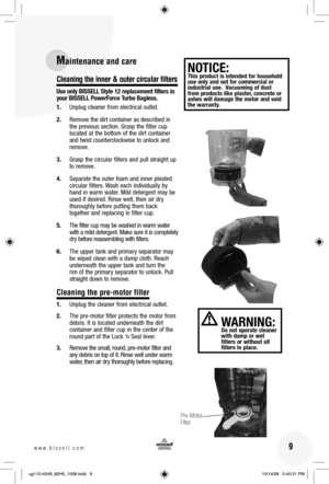 Page 916www.bissell.com 
Cleaning the inner & outer circular filters 
Use only BISSELL Style 12 replacement filters in 
your BISSELL PowerForce Turbo Bagless.
1.  Unplug cleaner from electrical outlet.
2.  Remove the dirt container as described in the previous section. Grasp the filter cup 
located at the bottom of the dirt container 
and twist counterclockwise to unlock and 
remove.
3.  Grasp the circular filters and pull straight up  to remove.
4.  Separate the outer foam and inner pleated  circular filters....
