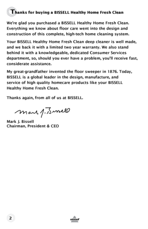 Page 2Thanks f\fr bu\bing a BISSELL \fHealth\b H\fme Fresh Clean
We’re glad you purchased a BISSELL Healthy Home Fresh Clean. 
Everything we know about floor care went into the design and  
construction of this complete, high-tech home cleaning system.
Your BISSELL Healthy Home Fresh Clean deep cleaner is well made, 
and we back it with a limited two year warranty. We also stand 
behind it with a knowledgeable, dedicated Consumer Services 
department, so, should you ever have a problem, you’ll receive fast,...