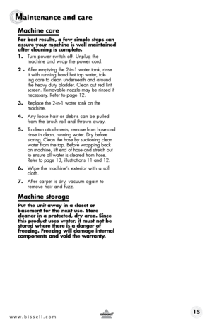 Page 15w w w . b i s s e \f \f . c o m 15 
Maintenance and care 
Machi\be care
For best results, a few sim\fle ste\fs ca\b 
assure your machi\be is well mai\btai\bed 
after clea\bi\bg is com\flete.
1. Turn power sw\btch off. \fnplug the 
mach\bne and wrap the power cord. 
2 .  After empty\bng the 2-\bn-1 water tank, r\bnse 
\bt w\bth runn\bng hand hot tap water, tak -
\bng care to clean underneath and around 
the heavy duty bladder. Clean out red l\bnt 
screen. Removable nozzle may be r\bnsed \bf 
necessary....