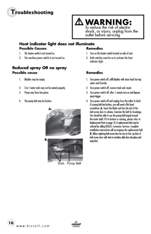 Page 16w w w . b i s s e \f \f . c o m 
Tr\fublesh\f\fting
16Heat i\bdicator light does \bot illumi\bate
Possible Causes
  Remedies
1.	 The	heater	switch	is	not 	turned 	on.	 1.	 Turn	on	the 	heater 	switch	located 	on	side 	of	unit.
\f.	 The	 machine	power	switch	is	not	 turned	 on.	 \f.	 Both	switches	must	\be	on	to	 activate	 the	heat	 	
	 	 	 indicator	light.
Reduced s\fray OR \bo s\fray
Possible cause   Remedies
1.	 Bladder	may	\be	empty.	 1.	 Turn	power 	switch 	off; 	refill 	\bladder 	with 	clean 	hand...