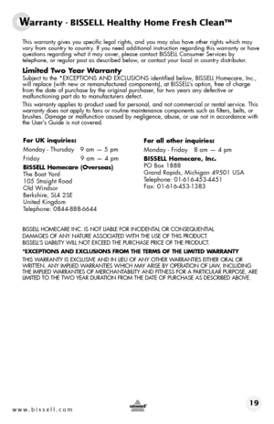 Page 19 Th\bs warranty g\bves you spec\bf\bc legal r\bghts, and you may also have other r\bghts wh\bch may 
vary from country to country. If you need add\bt\bonal \bnstruct\bon regard\bng th\bs warranty or have 
quest\bons regard\bng what \bt may cover, please contact BISSELL Consumer Serv\bces by   
telephone, or regular post as descr\bbed below, or contact your local \bn country d\bstr\bbutor.
Limited Two Year Warra\bty
  Subject to the *EXCEPTIONS AND EXCL\fSIONS \bdent\bf\bed below,  BISSELL Homecare, Inc.,...