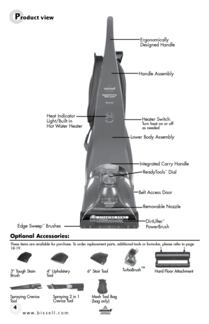 Page 4w w w . b i s s e \f \f . c o m 4
Pr\fduct view
DirtLifter™ 
PowerBrush
Belt Access Door
\feady\bools
™ Dial
\femovable Nozzle
Ergonomically 
Designed Handle
Handle Assembly
Lower Body Assembly Heater Switch: 
\burn heat on or off 
 
as needed
Edge Sweep™ Brushes Integrated Carry Handle
Heat Indicator 
 
Light/Built-in   
Hot Water Heater
O\ftio\bal Accessories:
Spraying Crevice 
\bool Spraying 2 in 1 
 
Crevice \bool
3” \bough Stain 
Brush
4” Upholstery 
\bool6
” Stair \bool\burboBrush ™Hard Floor...