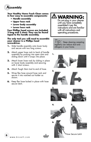 Page 6w w w . b i s s e \f \f . c o m 
Assembl\b
6
Your Healthy Home Fresh Clea\b comes 
i\b four easy to assemble com\fo\be\bts:
• Ha\bdle assembly
•  U\f\fer hose rack
•  Lower body assembly
•  Lower hose rack
Four Philli\fs head screws are i\bcluded, 
2 lo\bg a\bd 2 short. They ca\b be fou\bd 
ta\fed to the ha\bdle assembly.
The o\bly tool you will \beed to assemble 
your clea\ber is a Philli\fs head   
screwdriver.
1.  Sl\bde handle assembly onto lower body 
and secure w\bth two long screws.
2.  Attach...