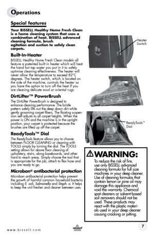 Page 7w w w . b i s s e \f \f . c o m 7
Operati\fns
S\fecial features
Your BISSELL Healthy Home Fresh Clea\b 
is a home clea\bi\bg system that uses a 
combi\batio\b of heat, BISSELL adva\bced 
clea\bi\bg formula, brush   
agitatio\b a\bd suctio\b to safely clea\b 
car\fets.
Built-I\b-Heater
BISSELL Healthy Home Fresh Clean models all 
feature a patented built-in heater which will heat 
the hand hot tap water you put in it to safely 
optimise cleaning effectiveness. \bhe heater will 
never allow the temperature...