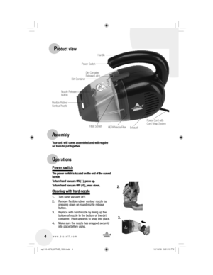 Page 4 4www.bissell.com 
Your unit will come assembled and will require 
no tools to put together.
Power switch
The power switch is located on the end of the curved 
handle.
To turn hand vacuum ON ( I ), press up.
To turn hand vacuum OFF ( 0 ), press down.
Cleaning with hard nozzle
1. Turn hand vacuum OFF.
2.  Remove flexible rubber contour nozzle by 
pressing down on round nozzle release 
button.
3.  Replace with hard nozzle by lining up the 
bottom of nozzle to the bottom of the dirt 
container.  Pivot...