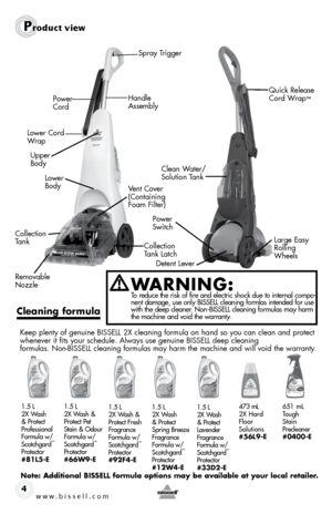 Page 4www.bissell.com 4
Product view
Spray TriggerClean Water/
Solution Tank Large Easy 
Rolling 
Wheels
Power 
Switch
Detent Lever Quick Release 
Cord Wrap
™Power 
Cord
Lower Cord 
Wrap
Handle 
Assembly
Upper 
Body Lower 
Body Vent Cover 
(Containing 
Foam Filter)
Collection 
Tank Collection 
Tank Latch
Removable 
Nozzle
W aRning:   To reduce the risk of fire and electric shock due to internal compo-
nent damage, use only BISSELL cleaning formlas intended for use 
with the deep cleaner. Non-BISSELL cleaning...