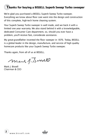 Page 2www.bissell.com 
Thanks for buying a BISSELL Superb Sweep Turbo sweeper 
We’re glad you purchased a BISSELL Superb Sweep Turbo sweeper. 
Everything we know about floor care went into the design and construction 
of this complete, high-tech home cleaning system.
Your Superb Sweep Turbo sweeper is well made, and we back it with a 
limited one year warranty. We also stand behind it with a knowledgeable, 
dedicated Consumer Care department, so, should you ever have a 
problem, you’ll receive fast,...