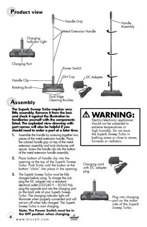 Page 4www.bissell.com 4
Product view
Handle  
Assembly
Metal Extension Handle
Power Switch
Charging Port
DC Adapter
Charging  
Indicator Light
Handle Clip Dirt Cup
Rotating Brush Dual Edge  
Cleaning BrushesHandle Grip
Assembly 
the superb sweep turbo requires very   
little assembly. Remove it from the box  
and check it against the illustration to  
familiarize yourself with the components  
listed. the exploded view drawing with  
part names will also be helpful if you  
should need to order a part at a...