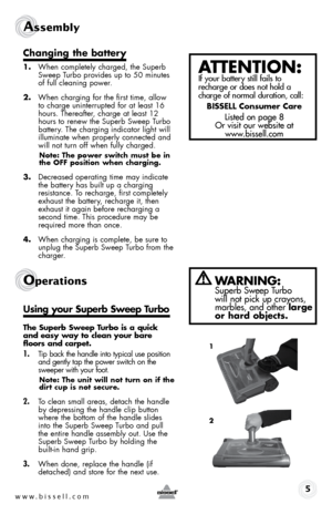 Page 5www.bissell.com 
Assembly 
changing the battery
1. When completely charged, the Superb 
Sweep Turbo provides up to 50 minutes 
of full cleaning power.
2.  When charging for the first time, allow 
to charge uninterrupted for at least 16 
hours. Thereafter, charge at least 12 
hours to renew the Superb Sweep Turbo 
battery. The charging indicator light will 
illuminate when properly connected and 
will not turn off when fully charged.
note: the power switch must be in 
the off position when charging.
3....