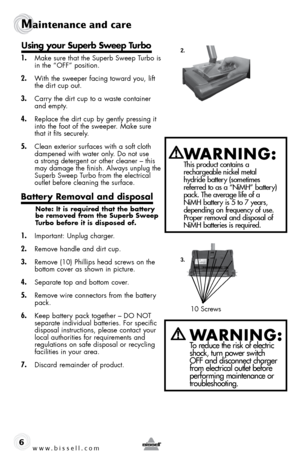 Page 610 Screws
www.bissell.com 
Maintenance and care
6
1. Make sure that the Superb Sweep Turbo is 
in the “OFF” position.
2. With the sweeper facing toward you, lift 
the dirt cup out.
3. Carry the dirt cup to a waste container 
and empty.
4. Replace the dirt cup by gently pressing it 
into the foot of the sweeper. Make sure 
that it fits securely.
5. Clean exterior surfaces with a soft cloth 
dampened with water only. Do not use 
a strong detergent or other cleaner – this 
may damage the finish. Always...