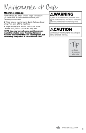 Page 11Maintenance & Care
Machine storage
For best results, a few simple steps can assure 
your machine is well maintained after your  
cleanin\f is complete.
1.  Wrap power cord around Quick Release Cord 
Wrap™ on side of the machine.
2.  Wipe all surfaces with a soft cloth. Store 
cleaner upri\fht in a protected, dry area.
NOTE: You may have cleaning solution remain-
ing in the solution tank. You may store your 
machine this way for the next cleaning task, but 
never keep dirty water in the collection tank....