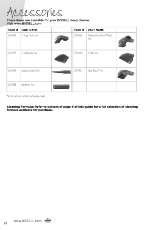 Page 14Accessories
These items are available for your BI\f\fELL dee\b cleaner.  
Visit www.BI\f\fELL.com
www. BISSELL.com
   
   
PART #PART NAME PART #PART NAME
203-6651 3” Tough Stain Tool
203-6652 Powered TurboBrush™ Hand 
Tool
203-66534” Upholstery Tool203-6654 6” Stair Tool
203-6655Spraying Crevice Tool203-7412 Deep Reach™ Tool
203-5683Hard Floor Tool
14
*Not all parts are included with every model.
Cleaning Formula: Refer to bottom of page 4 of this guide for a full selection of cleaning 
formula...