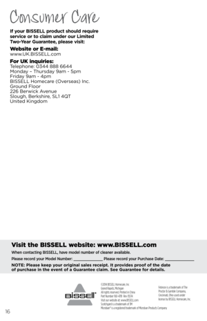 Page 16©2014 BISSELL Homecare, Inc
Grand Rapids, Michigan
All rights reserved. Printed in China
Part Number 160-4781  Rev 05/14
Visit our website at: www.BISSELL.com
Scotchgard is a trademark of 3M
Microban® is a registered trademark of Microban Products Company 
16
Febreze is a trademark of The 
Proctor & Gamble Company, 
Cincinnati, Ohio used under 
license by BISSELL Homecare, Inc.
Visit the \fISSELL website: www.\fISSELL.com
When contacting BISSELL, have model number of cleaner available.
Please record your...