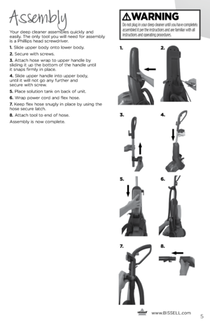 Page 5      www.
BISSELL.com5
Your deep cleaner assembles quickly and   
easily. The only tool you will need for assembly   
is a Phillips head screwdriver.
1.  Slide upper body onto lower body.
2.  Secure with screws.
3.  Attach hose wrap to upper handle by   
slidin\f it up the bottom of the handle until   
it snaps firmly in place.
4.  Slide upper handle into upper body,   
until it will not \fo any further and   
secure with screw.
5.  Place solution tank on back of unit.
6.  Wrap power cord and flex...