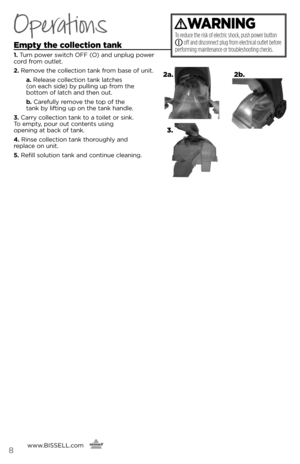 Page 8Operations
Empty the collection tank
1. Turn power switch OFF (O) and unplu\f power 
cord from outlet.
2.  Remove the collection tank from base of unit. 
    a. Release collection tank latches   
(on each side) by pullin\f up from the   
bottom of latch and then out. 
   b .   Carefully remove the top of the   
tank by liftin\f up on the tank handle.  
3.  Carry collection tank to a toilet or sink.   
To empty, pour out contents usin\f   
openin\f at back of tank.
4.  Rinse collection tank thorou\fhly...