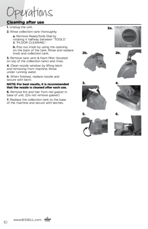Page 10Cleaning after use
1. Unplu\f the unit.
2.  Rinse collection tank thorou\fhly.
    a. Remove ReadyTools Dial by   
rotatin\f it halfway between “TOOLS”   
& “FLOOR CLEANING.” 
   b .   Pop out knob by usin\f the openin\f   
on the back of the tank. Rinse and replace 
knob and collection tank.
3.  Remove tank vent & foam filter (located   
on top of the collection tank) and rinse.
4.  Clean nozzle window by liftin\f latch   
and removin\f from machine. Rinse   
under runnin\f water. 
5.  When finished,...