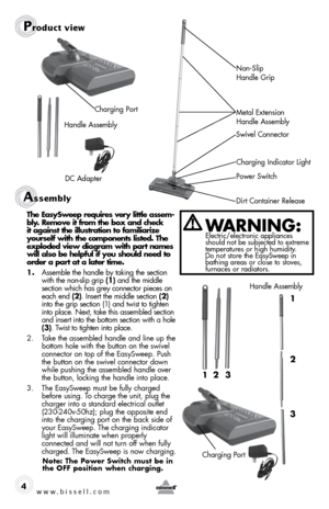 Page 4Assembly 
4
Product view
Dirt Container Release Power SwitchCharging Indicator Light
Swivel Connector 
Metal Extension 
Handle Assembly Non-Slip 
 
Handle Grip
Charging Port
Handle Assembly
DC Adapter
the easysweep requires very little assem-
bly. Remove it from the box and check  
it against the illustration to familiarize  
yourself with the components listed. the  
exploded view diagram with part names  
will also be helpful if you should need to  
order a part at a later time.
1.  Assemble the handle...