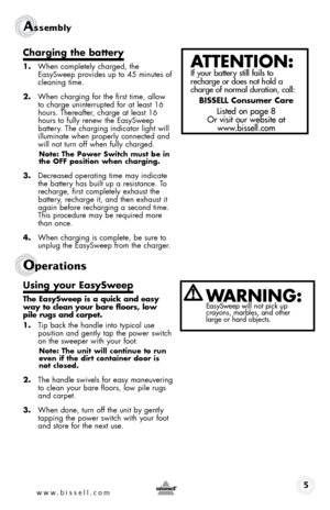 Page 5Assembly 
5
charging the battery
1. When completely charged, the 
EasySweep provides up to 45 minutes of 
cleaning time. 
2.  When charging for the first time, allow 
to charge uninterrupted for at least 16 
hours. Thereafter, charge at least 16 
hours to fully renew the EasySweep  
battery. The charging indicator light will 
illuminate when properly connected and 
will not turn off when fully charged.
note: the power switch must be in 
the off position when charging.
3. Decreased operating time may...