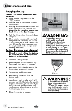 Page 6Maintenance and care
6
emptying dirt cup
the dirt cup should be emptied after 
each use.
1. Make sure the EasySweep is in the 
“oFF” position.
2.  Hold the base of the unit over a waste 
can to empty.
3.  Press the dirt container release button and 
empty the contents into the waste can. 
note: the dirt container opens from 
the bottom of the easysweep.
4. Push the dirt container door gently back 
into place.
5.  Clean exterior surfaces with a soft cloth 
dampened with water only. Do not use 
a strong...