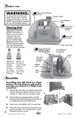 Page 4www.bissell.com 800.237.76914
Product view
 Power SwitchFlex Hose Clip
Tank Release 
Latch
Clean Tank/Solution 
PVC free
Flex Hose
 PVC free
Dirty Tank/ 
Collection 
PVC free
Assembly
Assembling your Little Green is a simple 
process. The only thing you will need to 
assemble your cleaner is a Phillips head 
screwdriver
1.  Take the flex hose clip and slide the back plate 
into the opening on the front of the unit. You 
will hear a “snap” when it is locked in place.
2.  Take the flex hose storage bracket...