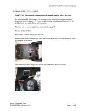 Page 11Bissell ProHeat 2X™ Service Center Guide 
Issued:  September, 2005 
© 2005 BISSELL Homecare, Inc.           Page 11 of 22 
TAKING THE UNIT APART 
 
WARNING: To reduce the chance of electrical shock, unplug before servicing. 
 
Do not disassemble the unit until you have performed the troubleshooting steps and 
diagnostic checks in pages 5-7. Proper troubleshooting techniques and diagnosis of the 
problem may save a lot of time and frustration. 
 
Place the unit on a service platform as described on page...