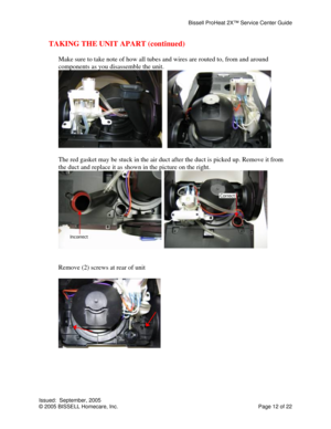 Page 12Bissell ProHeat 2X™ Service Center Guide 
Issued:  September, 2005 
© 2005 BISSELL Homecare, Inc.           Page 12 of 22 
TAKING THE UNIT APART (continued) 
 
Make sure to take note of how all tubes and wires are routed to, from and around 
components as you disassemble the unit. 
 
 
The red gasket may be stuck in the air duct after the duct is picked up. Remove it from 
the duct and replace it as shown in the picture on the right. 
 
 
 
Remove (2) screws at rear of unit 
 
 
 
 
 
 
  