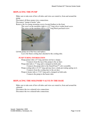 Page 14Bissell ProHeat 2X™ Service Center Guide 
Issued:  September, 2005 
© 2005 BISSELL Homecare, Inc.           Page 14 of 22 
REPLACING THE PUMP 
 
Make sure to take note of how all tubes and wires are routed to, from and around the 
pump. 
Disconnect all three pump wires connections. 
Disconnect pump to heater tube. 
Remove the two pump mounting screws located furthest to the front. 
  The screw on the machines right is a 1/2 long silver washer head screw. 
  The screw on the machines left is a 1/2 long...