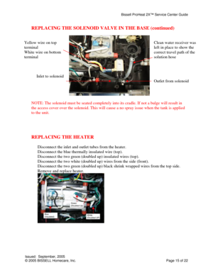 Page 15Bissell ProHeat 2X™ Service Center Guide 
Issued:  September, 2005 
© 2005 BISSELL Homecare, Inc.           Page 15 of 22 
REPLACING THE SOLENOID VALVE IN THE BASE (continued) 
 
                                     
 
NOTE: The solenoid must be seated completely into its cradle. If not a bulge will result in 
the access cover over the solenoid. This will cause a no spray issue when the tank is applied 
to the unit. 
 
 
 
 
REPLACING THE HEATER 
 
Disconnect the inlet and outlet tubes from the heater....