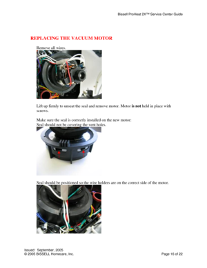 Page 16Bissell ProHeat 2X™ Service Center Guide 
Issued:  September, 2005 
© 2005 BISSELL Homecare, Inc.           Page 16 of 22 
 
 
REPLACING THE VACUUM MOTOR
 
 
Remove all wires. 
 
 
Lift up firmly to unseat the seal and remove motor. Motor is not held in place with 
screws. 
 
Make sure the seal is correctly installed on the new motor: 
Seal should not be covering the vent holes. 
 
 
Seal should be positioned so the wire holders are on the correct side of the motor. 
 
 
  