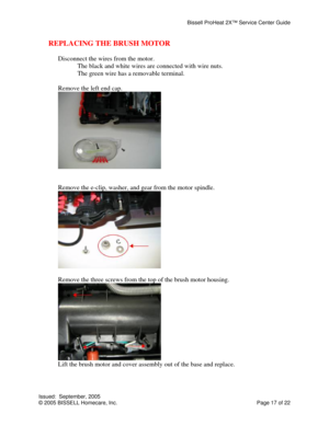 Page 17Bissell ProHeat 2X™ Service Center Guide 
Issued:  September, 2005 
© 2005 BISSELL Homecare, Inc.           Page 17 of 22 
REPLACING THE BRUSH MOTOR 
 
Disconnect the wires from the motor. 
  The black and white wires are connected with wire nuts. 
  The green wire has a removable terminal. 
 
Remove the left end cap. 
 
 
 
Remove the e-clip, washer, and gear from the motor spindle. 
 
 
Remove the three screws from the top of the brush motor housing. 
 
Lift the brush motor and cover assembly out of...