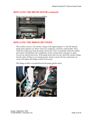 Page 18Bissell ProHeat 2X™ Service Center Guide 
Issued:  September, 2005 
© 2005 BISSELL Homecare, Inc.           Page 18 of 22 
REPLACING THE BRUSH MOTOR (continued) 
 
Route wires into notch when reassembling. 
 
 
REPLACING THE BRIDGE RECTIFIER 
 
The rectifier converts 110 volt line voltage to the approximately 12 volts DC that the 
pump motor operates on. There can be two symptoms caused by a bad rectifier. First, 
when the rectifier goes bad, the pump will not run. Also, occasionally when the rectifier...