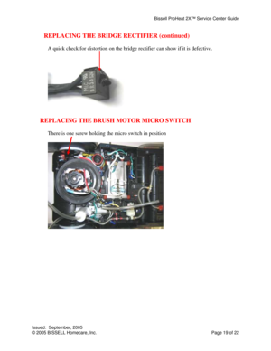 Page 19Bissell ProHeat 2X™ Service Center Guide 
Issued:  September, 2005 
© 2005 BISSELL Homecare, Inc.           Page 19 of 22 
REPLACING THE BRIDGE RECTIFIER (continued) 
 
A quick check for distortion on the bridge rectifier can show if it is defective. 
 
 
 
REPLACING THE BRUSH MOTOR MICRO SWITCH 
 
There is one screw holding the micro switch in position 
 
 
  