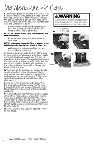 Page 14Maintenance & Care
5. b\bfor\b you plac\b th\b cl\ban\bd 2-in-1 wat\br tank 
back onto th\b machin\b, r\bmov\b th\b r\bd solution 
filt\br cap (on th\b bas\b of th\b machin\b).R\bmov\b 
th\b cap by ins\brting a coin or a flat h\bad scr\bw 
driv\br into th\b slot on th\b top. Turn count\br clock 
wis\b and unscr\bw.  s\bt asid\b.
   a .  R\bmov\b th\b whit\b filt\br by grasping th\b 
post and pulling up and out of th\b unit. 
Rins\b th\b filt\br und\br cold wat\br.
notE:  \fe carefu\b not to drop the...