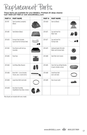 Page 17Replacement Parts
These items are available for your BI\f\fELL Pro\beat 2X deep cleaner.  
Call 1-800-237-7691 or visit www.BI\f\fELL.com
Par T # ParT name ParT # ParT name
203-7017 Tank Assembly (complete) 
(Black)
203-6660 Tank Lid (Black)
203-6618Tank Bottom (Black)203-6675 Cap and Insert for   
Water Tank
203-6676 Formula Tank (includes   
Cap & Insert for Formula Tank)203-6677 Cap and Insert for   
Formula Tank
203-7649 Floor Nozzle with End Cap 
Assembly203-6679 Autoload Gasket (fits both 
Water...