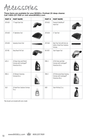 Page 18Accessories
These items are available for your BI\f\fELL Pro\beat 2X deep cleaner.  
Call 1-800-237-7691 or visit www.BI\f\fELL.com
www. bissell.com
   
   800.237.7691
Par
T # ParT name ParT # ParT name
203-6651 3” Tough Stain Tool
203-6652 Powered TurboBrush®   
Hand Tool
203-6653 4” Upholstery Tool203-6654 6” Stair Tool
203-6655Spraying Crevice Tool 203-5642 Bare Floor Tool with trial size 
bottle of Hard Floor Solutions 
formula
203-7412Deep Reach Pet Tool160-0057  Stain Trapper Tool
62E5-22X Deep...