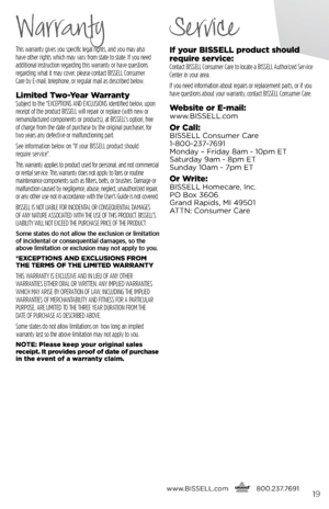 Page 19This warranty gives you specific legal rights, and you may also  
have other rights which may vary from state to state. If you need   
additional instruction regarding this warranty or have questions   
regarding what it may cover, please contact BISSELL Consumer   
Care by E-mail, telephone, or regular mail as described below.
limited  two- year WarrantySubject to the *EXCEPTIONS AND EXCLUSIONS identified below, upon 
receipt of the product BISSELL will repair or replace (with new or 
remanufactured...