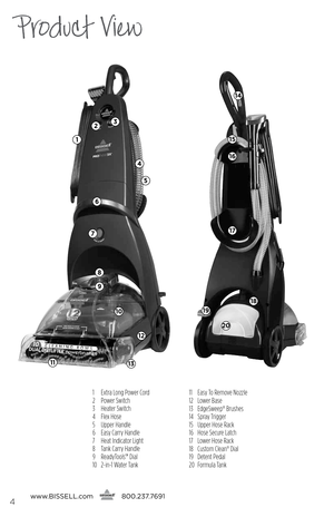 Page 41 Extra Long Power Cord
2  Power Switch
3  Heater Switch
4  Flex Hose
5  Upper Handle
6  Easy Carry Handle
7  Heat Indicator Light
8  Tank Carry Handle
9  ReadyTools™ Dial
10  2-in-1 Water Tank 11 
Easy To Remove Nozzle
12  Lower Base
13  EdgeSweep® Brushes
14  Spray Trigger
15  Upper Hose Rack
16  Hose Secure Latch
17  Lower Hose Rack
18  Custom Clean® Dial
19  Detent Pedal
20  Formula Tank
Product View
www. bissell.com
      800.237.76914
2
1
3
4
6
5
7
8
9
1113
10
12
20
19
18
17
16
15
14 