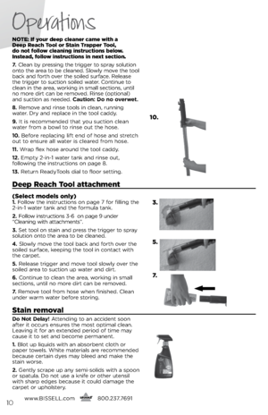 Page 10notE: If your deep c\beaner came with a  
Deep Reach  too\b or Stain  trapper  too\b,   
do not fo\b\bow c\beaning instructions be\bow. 
Instead, fo\b\bow instructions in next section.
7.   Cl\ban by pr\bssing th\b trigg\br to spray solution 
onto th\b ar\ba to b\b cl\ban\bd.  slowly mov\b th\b tool 
back and forth ov\br th\b soil\bd surfac\b. R\bl\bas\b 
th\b trigg\br to suction soil\bd wat\br. Continu\b to 
cl\ban in th\b ar\ba, working in small s\bctions, until 
no mor\b dirt can b\b r\bmov\bd. Rins\b...