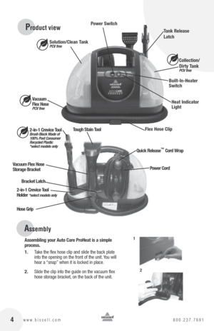 Page 4 4www.bissell.com 800.237.7691
 Power Switch
Solution/Clean Tank 
PCV free
Flex Hose Clip Collection/ 
Dirty T
ank 
PCV free
Built-In-Heater   
Switch
Heat Indicator 
Light
Tank Release 
Latch
2-in-1 Crevice Tool  
Brush Block Made of   
100% Post Consumer   
Recycled Plastic  
*select models only
Vacuum Flex Hose 
Storage Bracket
Bracket Latch
Hose Grip 2-in-1 Crevice Tool 
Holder 
*select models only
Vacuum   
Flex Hose  
PCV free
Quick Release™ Cord Wrap
Tough Stain Tool
Power Cord
Product view...