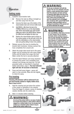 Page 5 5www.bissell.com 800.237.7691
Operation
Getting ready
1. To fill the clean/solution tank. 
A.  Remove the tank by lifting it straight up 
and then away from the unit.
B.  Unscrew the black cap at the bottom of the 
clean/solution tank and remove bottle insert.
C.  Add BISSELL Little Green formula to the  
FORMULA fill line (8 oz.) on the clean/solution 
tank. Fill the clean/solution tank with hot (NOT  
boiling) tap water to the WATER fill line. Replace 
the bottle insert and tighten the black cap.
D....