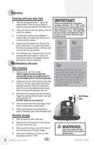 Page 616www.bissell.com 800.237.7691 6www.bissell.com 800.237.7691
Cleaning with your Auto Care
1. Hold the tool approximately 1” above the 
soiled surface. Press the spray trigger to 
apply the cleaning solution to the soiled area.
2.  Using the brush on the tool, gently scrub the 
area to be cleaned.
3.  For thorough cleaning, spray additional 
solution while the brush and suction are in 
contact with the surface.
4.  Apply downward pressure on the tool and 
pull it toward you. The suction will remove 
the...