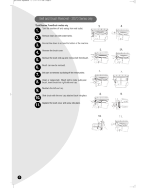 Page 88
*QuickSteamer PowerBrush models only
Turn the machine off and unplug from wall outlet.
Remove clean and dirty water tanks.
Lie machine down to access the bottom of the machine.
Unscrew the brush cover.
Remove the brush end cap and remove belt from brush.
Brush can now be removed.
Belt can be removed by sliding off the motor pulley.
Clean or replace belt. Attach belt to motor pulley and
brush, insert brush into right side end cap.
Reattach the left end cap.
Slide brush with the end cap attached back...