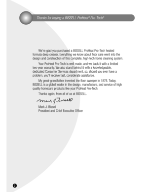 Page 2Thanks for buying a BISSELL ProHeat® Pro-Tech®
We’re glad you purchased a BISSELL ProHeat Pro-Tech heated 
formula deep cleaner. Everything we know about floor care went into the
design and construction of this complete, high-tech home cleaning system.
Your ProHeat Pro-Tech is well made, and we back it with a limited 
two-year warranty. We also stand behind it with a knowledgeable,
dedicated Consumer Services department, so, should you ever have a
problem, you’ll receive fast, considerate assistance.
My...