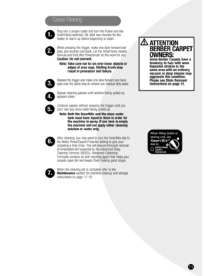 Page 1111
Carpet Cleaning
1.
2.
3.
4.
5.
6.
7.
ATTENTION
BERBER CARPET
OWNERS:
Some Berber Carpets have a
tendency to fuzz with wear.
Repeated strokes in the 
same area with an ordinary
vacuum or deep cleaner may
aggravate this condition.
Please see Stain Removal
instructions on page 12.
Plug into a proper outlet and turn the Power and the
SmartTemp switches ON. Wait two minutes for the
heater to warm up before beginning to clean.
While pressing the trigger, make one slow forward wet
pass and another one back....